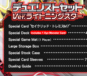 Duelist Set Ver.ライトニングスター
	Promotional Card 「セイクリッド・トレミスM７」... 1
	Special Deck (Includes 1 Xyz Monster Card)... 41
	Special Dueling Field (1 Duelist)... 1
	Large Storage Box... 1
	Special Stock Case... 1
	Special Card Protectors... 70
	Playing Guide... 1
	
