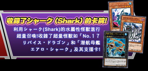 收錄了シャーク (Shark) 的卡牌!利用シャーク(Shark)的水屬性怪獸進行超量召喚!收錄了超量怪獸如「No.１７　リバイス・ドラゴン」和「潜航母艦エアロ・シャーク」及其支援卡!