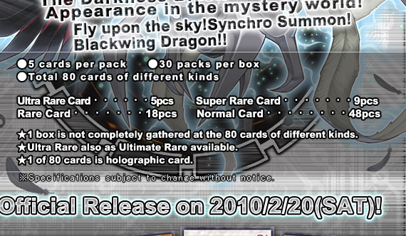 ●5 cards per pack●30 packs per box●Total 80 cards of different kinds
Ultra Rare Card・・・・・・5pcs
Super Rare Card・・・・・・9pcs
Rare Card・・・・・・・・18pcs
Normal Card・・・・・・・・48pcs
★1 box is not completely gathered at the 80 cards of different kinds.
★Ultra Rare also as Ultimate Rare available.
★1 of 80 cards is holographic card.Official Release on 2010/2/20(SAT)!