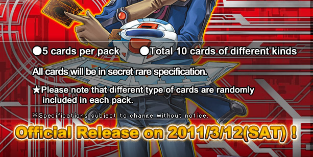 ●5 cards per pack  			●Total 10 cards of different kinds
All cards will be in secret rare specification.
Official Release on 2011/3/11(SAT)!