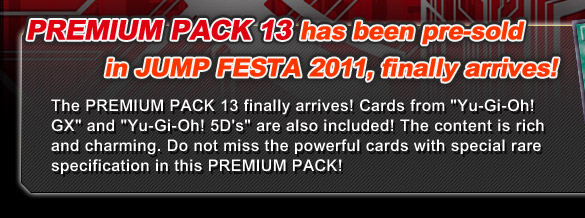 PREMIUM PACK 13, has been pre-sold in JUMP FESTA 2011, finally arrives! The PREMIUM PACK 13 finally arrives! Cards from “Yu-Gi-Oh! GX “and “Yu-Gi-Oh! 5D's” are also included! The content is rich and charming. Do not miss the powerful cards with special rare specification in this PREMIUM PACK!