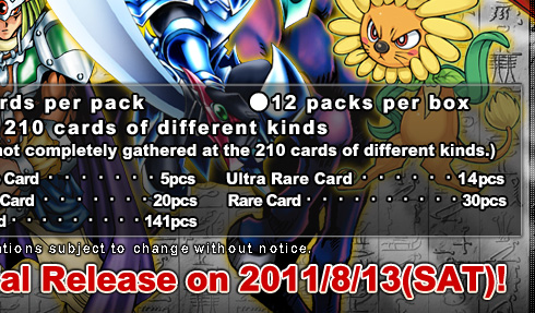 ●12 cards per pack●12 packs per box●Total 210 cards of different kinds(1 box is not completely gathered at the 80 cards of different kinds.)
Secret Rare Card・・・・・・5pcs
Ultra Rare Card・・・・・・14pcs
Super Rare Card・・・・・・20pcs
Rare Card・・・・・・・・30pcs
Normal Card・・・・・・・・141pcs