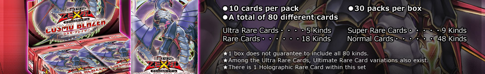 ●10 cards per pack　                ●30 packs per box
●A total of 80 different cards
Ultra Rare Cards・・・・5 Kinds       Super Rare Cards・・・・・9 Kinds
Rare Cards・・・・・・18 Kinds       Normal Cards・・・・・・48 Kinds
★1 box does not guarantee to include all 80 kinds.
★Among the Ultra Rare Cards, Ultimate Rare Card variations also exist. 
★There is 1 Holographic Rare Card within this set