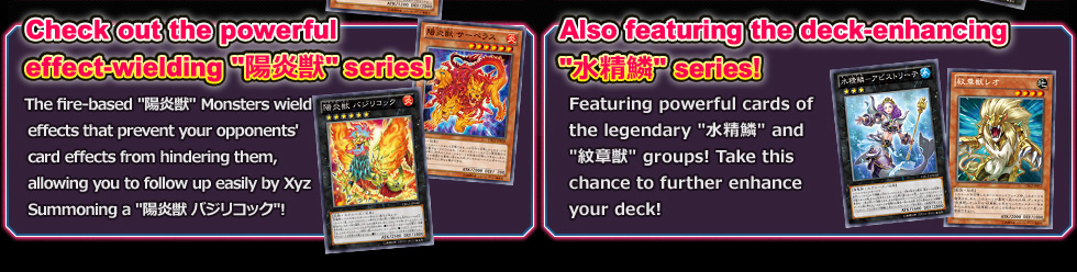Check out the powerful effect-wielding 陽炎獣 series! Also featuring the deck-enhancing 水精鱗 series!