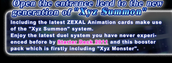 Open the entrance lead to the new generation of Xyz Summon!Including the latest ZEAL Animation cards make use of the Xyz Summon system.
Enjoy the latest duel system you have never experienced before by Starter Deck 2011 and  this booster pack which is firstly including Xyz Monster