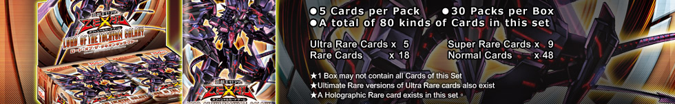 ●5 Cards per Pack
●30 Packs per Box
●A total of 80 kinds ofCards in this set
Ultra Rare Cards x5
Super Rare Cards x9
Rare Cards x18
Normal Cards x48
★1 Box may not contain all Cards of this Set
★Ultimate Rare versions of Ultra Rare cards also exist
★A Holographic Rare card exists in this set

