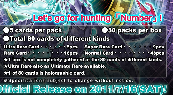 ●5 cards per pack  			 ●30 packs per box 　 

●Total 80 cards of different kinds
Ultra Rare Card・・・・・・5pcs　	  Super Rare Card・・・・・・9pcsRare Card・・・・・・・・18pcs　	

  Normal Card・・・・・・・・48pcs
★1 box is not completely gathered at the 80 cards of different kinds.
★Ultra Rare also as Ultimate Rare available.
★1 of 80 cards is holographic card.Official Release on 2011/7/16(SAT)!