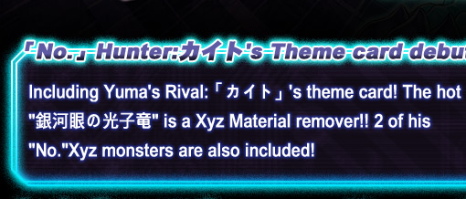 「No.」Hunter:カイト's Theme card debut!Including Yuma's Rival:「カイト」's theme card! The hot 「銀河眼の光子竜」is a Xyz Material remover!! 2 of his 「No.」 Xyz monsters are also included!