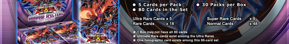 ● 5 Cards per Pack		● 30 Packs per Box
● 80 Cards in the Set
Ultra Rare Cards x 5				Super Rare Cards 	x 9
Rare Cards	 x 18				Normal Cards	 	x 48
★ 1 Box may not have all 80 cards
★ Ultimate Rare cards exist amomg the Ultra Rares
★ One holographic card exists among this 80-card set
