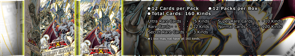 ●12 Cards per Pack
●12 Packs per Box
●Total Cards: 160 Kinds
Ultra Rare Cards・・・5 Kinds
Super Rare・・・10 Kinds
Rare・・・22 Kinds
Normal・・・120 Kinds
Secret Rare・・・3 Kinds
★1 box may not have all 160 cards.

