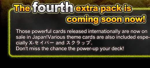 The fourth extra pack is coming soon now!Those powerful cards released internationally are now on sale in Japan!Various theme cards are also included especially X-セイバー and スクラップ, Don't miss the chance the power-up your deck!