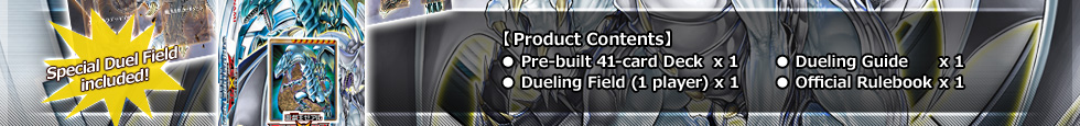 【Product Contents】
● Pre-built 41-card Deck x 1　　 ● Dueling Guide     x 1
● Dueling Field          x 1   ● Official Rulebook x 1　