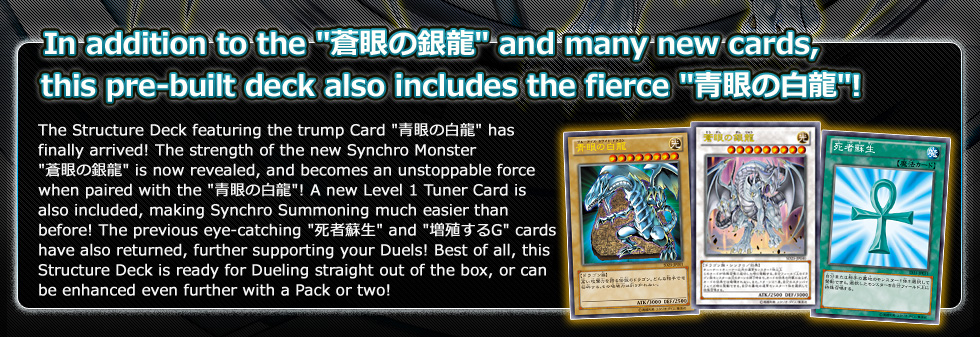 In addition to the 蒼眼の銀龍 and many new cards,
this pre-built deck also includes the fierce 青眼の白龍!
 
