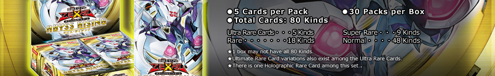 ●5 Cards per Pack
●30 Packs per Box
●Total Cards: 80 Kinds
Ultra Rare Cards・・・5 Kinds
Super Rare・・・9 Kinds
Rare・・・18 Kinds
Normal・・・48 Kinds
★1 box may not have all 80 cards.
★Ultimate Rare Card variations also exist among the Ultra Rare Cards.
★There is one Holographic Rare Card among this set.