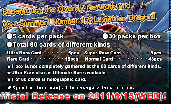 ●5 cards per pack●30 packs per box●Total 80 cards of different kinds
Ultra Rare Card・・・・・・5pcs
Super Rare Card・・・・・・9pcs
Rare Card・・・・・・・・18pcs
Normal Card・・・・・・・・48pcs
★1 box is not completely gathered at the 80 cards of different kinds.
★Ultra Rare also as Ultimate Rare available.
★1 of 80 cards is holographic card.Official Release on 2011/6/15(WED)!