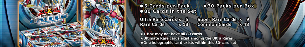 ● 5 Cards per Pack
● 30 Packs per Box
● 80 Cards in the Set
        Ultra Rare x 5
        Super Rare x 9
        Rare       x 18
        Normal     x 48

★1 Box may not have all 80 cards
★Ultimate Rare cards exist amomg the Ultra Rares
★One holographic card exists among this 80-card set
