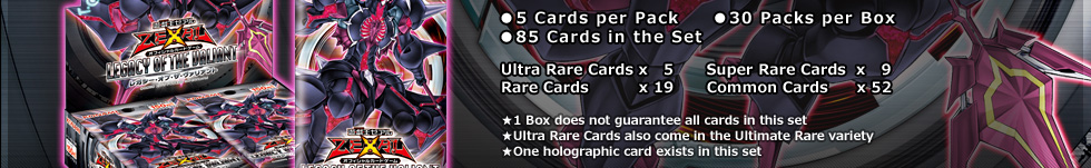 ●5 Cards per Pack　●30 Packs per Box
●85 Cards in the Set
Ultra Rare Cards x   5      Super Rare Cards  x   9
Rare Cards          x 19      Common Cards     x 52
★1 Box does not guarantee all cards in this set
★Ultra Rare Cards also come in the Ultimate Rare variety
★One holographic card exists in this set
