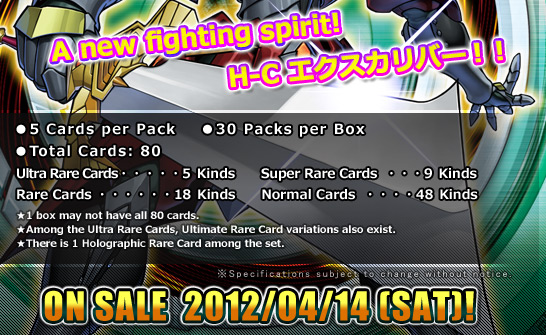 ●5 Cards per Pack
●30 Packs per Box
●Total Cards: 80 Kinds
Ultra Rare Cards・・・5 Kinds
Super Rare・・・9 Kinds
Rare・・・18 Kinds
Normal・・・48 Kinds
★1 box may not have all 80 cards.
★Among the Ultra Rare Cards, Ultimate Rare Card variations also exist.
★There is one Holographic Rare Card among this set.