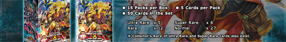 
● 15 Packs per Box 　 ● 5 Cards per Pack
● 50 Cards in the Set
　Ultra Rare 	x 5　	Super Rare 	x 6
　Rare 		x 12　	Normal 		x 27
