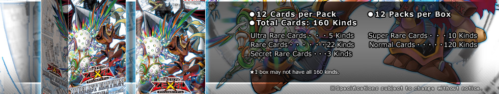 ●12 Cards per Pack
●12 Packs per Box
●Total Cards: 160 Kinds
Ultra Rare Cards・・・5 Kinds
Super Rare・・・10 Kinds
Rare・・・22 Kinds
Normal・・・120 Kinds
Secret Rare・・・3 Kinds
★1 box may not have all 160 cards.
