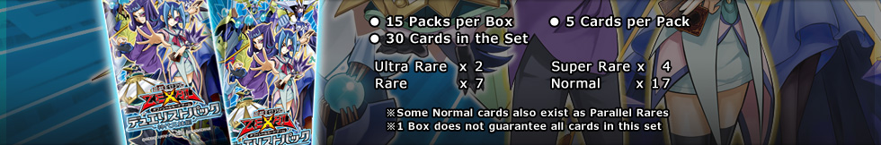 ● 15 Packs per Box 　   ● 5 Cards per Pack
● 30 Cards in the Set
 Ultra Rare  x ２　         Super Rare x   ４
 Rare        x ７　         Normal      x １７
　※Some Normal cards also exist as Parallel Rares
　 ※1 Box does not guarantee all cards in this set
