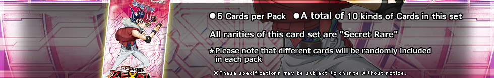 ●5 Cards per Pack
●A total fo 10 Cards in this set
All rarities of this card set are Secret Rare
★Please note that different cards will be randomly included 
in each pack)