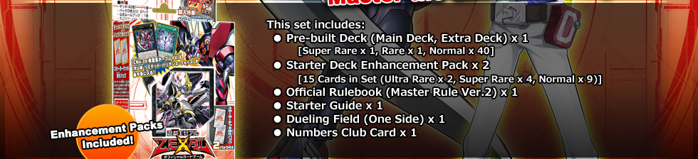 This set includes:
● Pre-built Deck (Main Deck, Extra Deck) x 1
	[Super Rare x 1, Rare x 1, Normal x 40]
● Starter Deck Enhancement Pack x 2
	[15 Cards in Set (Ultra Rare x 2, Super Rare x 4, Normal x 9)]
● Official Rulebook (Master Rule Ver.2) x 1
● Starter Guide x 1
● Dueling Field (One Side) x 1
● Numbers Club Card x 1