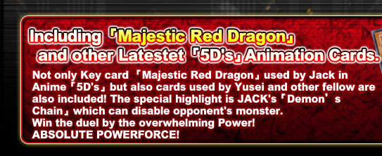 Including 「Majestic Demon Dragon」 and other Latestet 「5D's」Animation Cards.
Not only Key card 「Majestic Demon Dragon」used by Jack in Anime「5D's」but also cards used by Yusei and other fellow are also included! The special highlight is JACK's「Demon’s Chain」which can disable opponent's monster.Win the duel by the overwhelming Power! ABSOLUTE POWERFORCE!