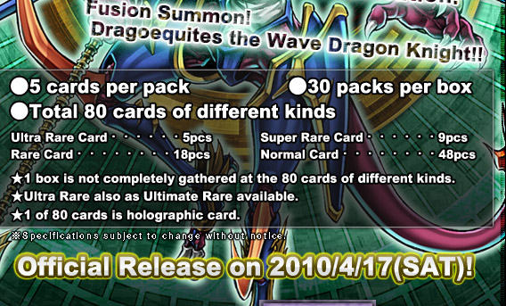 ●5 cards per pack  			 ●30 packs per box 　 

●Total 80 cards of different kinds
Ultra Rare Card・・・・・・5pcs　	  Super Rare Card・・・・・・9pcsRare Card・・・・・・・・18pcs　	  Normal Card・・・・・・・・48pcs
★1 box is not completely gathered at the 80 cards of different kinds.
★Ultra Rare also as Ultimate Rare available.
★1 of 80 cards is holographic card.
Official Release on 2010/4/17(SAT)!