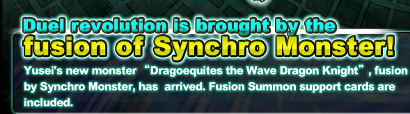 Duel's revolution is brought by the fusion of Synchro Monster!
Yusei's new monster “Surging Dragon Knight Dragoequites”, fusion by Synchro Monster, has  arrived. Fusion Summon support cards are included.