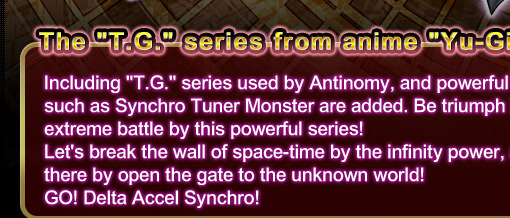 The “T.G.” series from anime “Yu-Gi-Oh! 5D's” is now become OCG!Including “T.G.” series used by アンチノミー, and powerful cards such as Synchro Tuner Monster are added. Be triumph in the extreme battle by this powerful series!
Let’s break the wall of space-time by the infinity power, and thereby open the gate to the unknown world!
GO! Delta Accel Synchro!