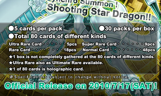 ●5 cards per pack  			 ●30 packs per box 　 

●Total 80 cards of different kinds
Ultra Rare Card・・・・・・5pcs　	  Super Rare Card・・・・・・9pcsRare Card・・・・・・・・18pcs　	  Normal Card・・・・・・・・48pcs
★1 box is not completely gathered at the 80 cards of different kinds.
★Ultra Rare also as Ultimate Rare available.
★1 of 80 cards is holographic card.
Official Release on 2010/7/17(SAT)!