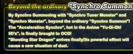 By Synchro Summoning with “Synchro Tuner Monster” and “Synchro Monster”, beyond the ordinary “Synchro Summon”! The “Acceleration Synchro”, hot in the Anime “Yu-Gi-Oh! 5D's”, is finally brought to OCG!
“Shooting Star Dragon” arrive finally！Its powerful effect will cause a new situation of duel.